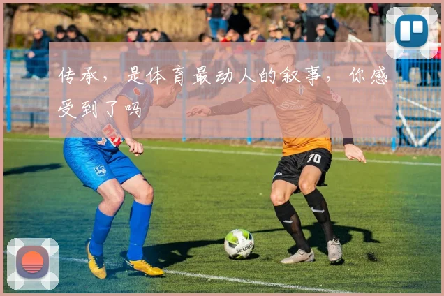 传承，是体育最动人的叙事，你感受到了吗