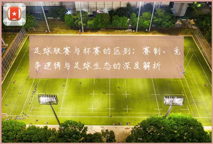 足球联赛与杯赛的区别：赛制、竞争逻辑与足球生态的深度解析