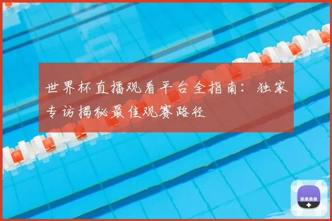 世界杯直播观看平台全指南：独家专访揭秘最佳观赛路径