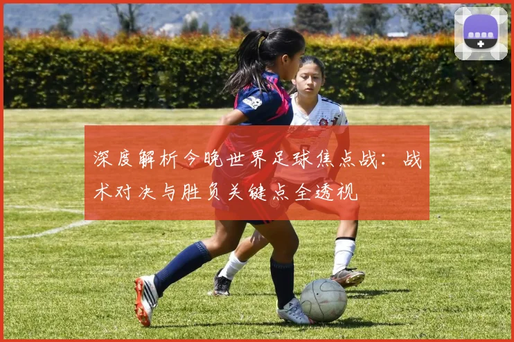 深度解析今晚世界足球焦点战：战术对决与胜负关键点全透视
