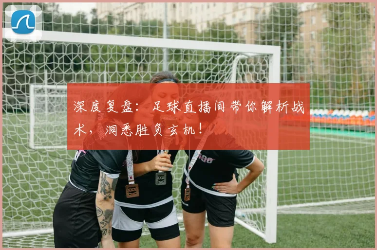 深度复盘：足球直播间带你解析战术，洞悉胜负玄机！