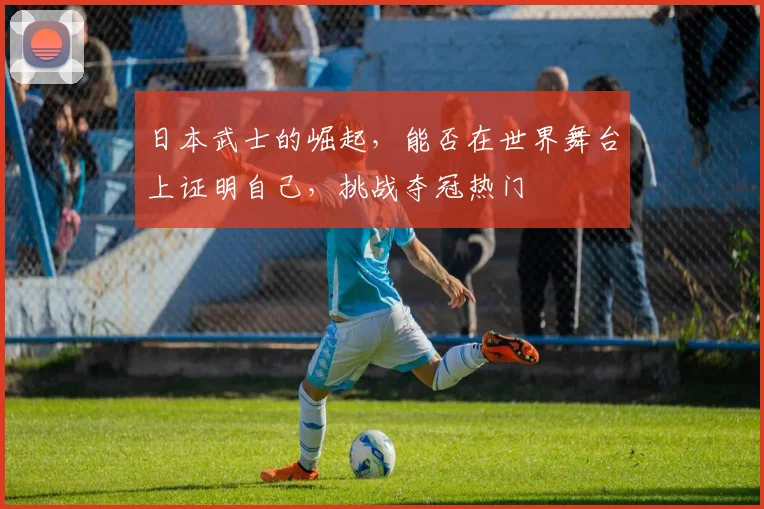 日本武士的崛起，能否在世界舞台上证明自己，挑战夺冠热门
