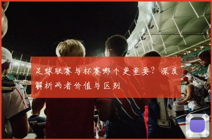 足球联赛与杯赛哪个更重要？深度解析两者价值与区别